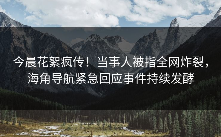 今晨花絮疯传！当事人被指全网炸裂，海角导航紧急回应事件持续发酵