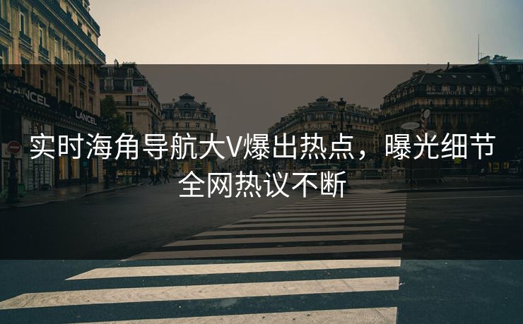 实时海角导航大V爆出热点，曝光细节全网热议不断