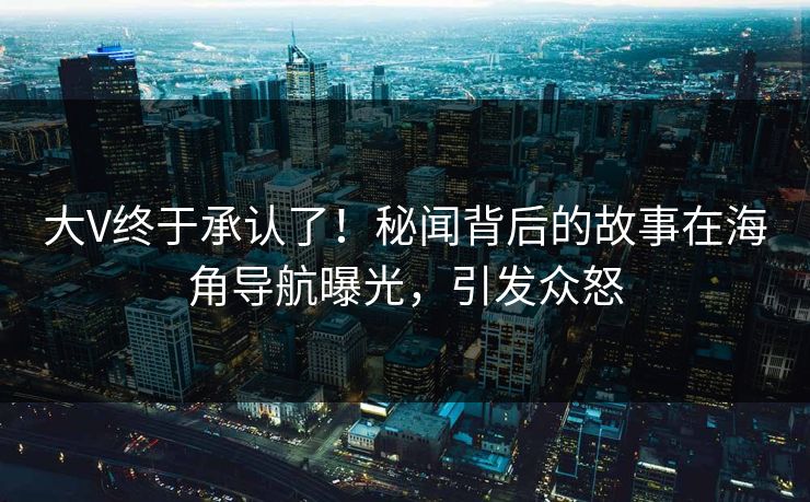 大V终于承认了！秘闻背后的故事在海角导航曝光，引发众怒
