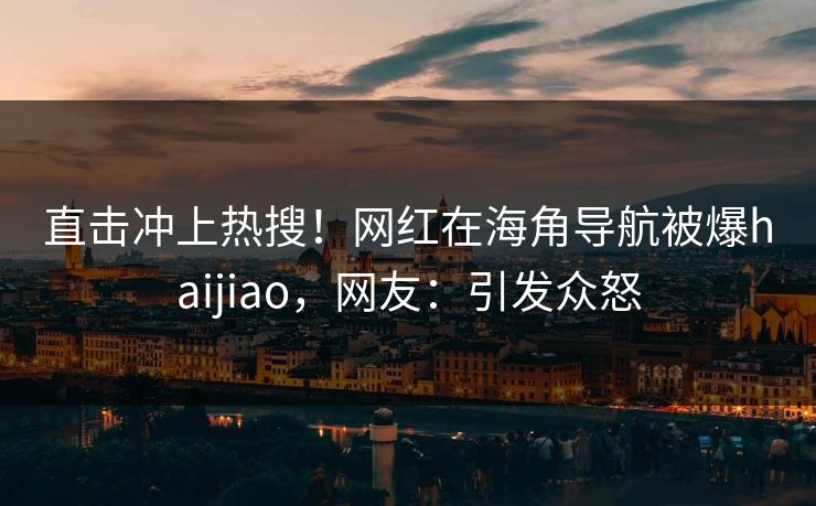 直击冲上热搜！网红在海角导航被爆haijiao，网友：引发众怒