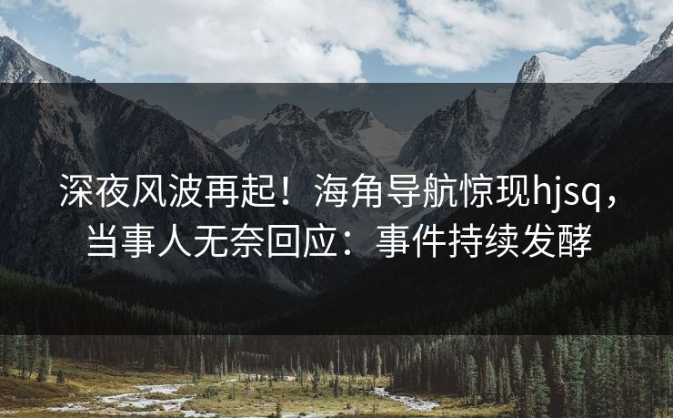 深夜风波再起！海角导航惊现hjsq，当事人无奈回应：事件持续发酵
