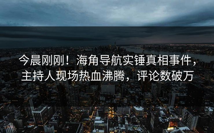 今晨刚刚！海角导航实锤真相事件，主持人现场热血沸腾，评论数破万