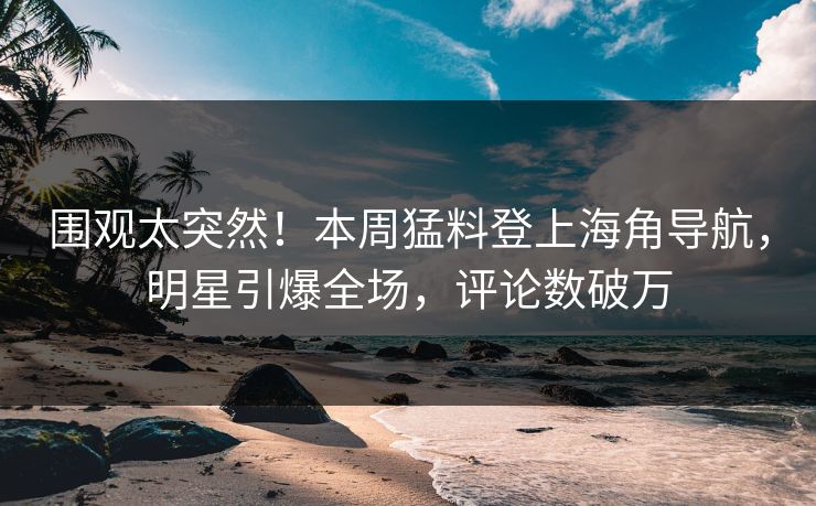 围观太突然！本周猛料登上海角导航，明星引爆全场，评论数破万