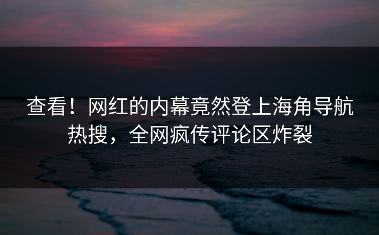 查看！网红的内幕竟然登上海角导航热搜，全网疯传评论区炸裂