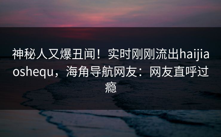 神秘人又爆丑闻！实时刚刚流出haijiaoshequ，海角导航网友：网友直呼过瘾
