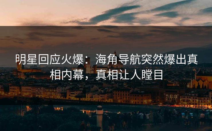 明星回应火爆：海角导航突然爆出真相内幕，真相让人瞠目
