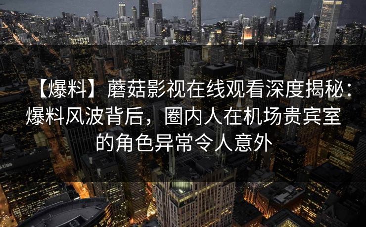 【爆料】蘑菇影视在线观看深度揭秘：爆料风波背后，圈内人在机场贵宾室的角色异常令人意外