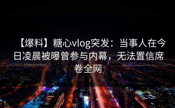 【爆料】糖心vlog突发:当事人在今日凌晨被曝曾参与内幕,无法置信席卷全网 【爆料】糖心vlog突发:当事人在今日凌晨被曝曾参与内幕,无法置信席卷全网