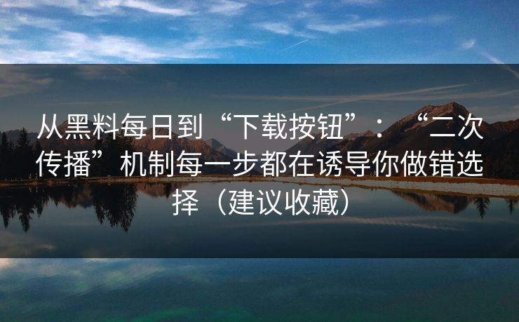从黑料每日到“下载按钮”：“二次传播”机制每一步都在诱导你做错选择（建议收藏）