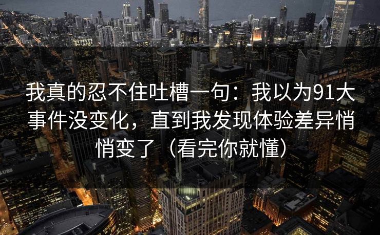 我真的忍不住吐槽一句:我以为91大事件没变化,直到我发现体验差异悄悄变了(看完你就懂) 我真的忍不住吐槽一句:我以为91大事件没变化,直到我发现体验差异悄悄变了(看完你就懂)