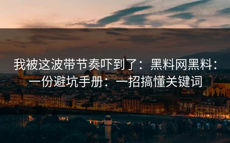 我被这波带节奏吓到了:黑料网黑料:一份避坑手册:一招搞懂关键词 我被这波带节奏吓到了:黑料网黑料:一份避坑手册:一招搞懂关键词