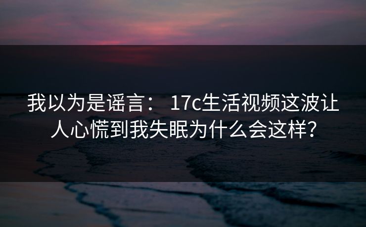 我以为是谣言： 17c生活视频这波让人心慌到我失眠为什么会这样？
