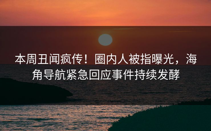 本周丑闻疯传！圈内人被指曝光，海角导航紧急回应事件持续发酵