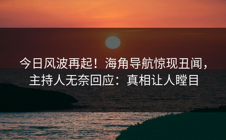 今日风波再起！海角导航惊现丑闻，主持人无奈回应：真相让人瞠目