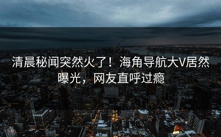 清晨秘闻突然火了！海角导航大V居然曝光，网友直呼过瘾