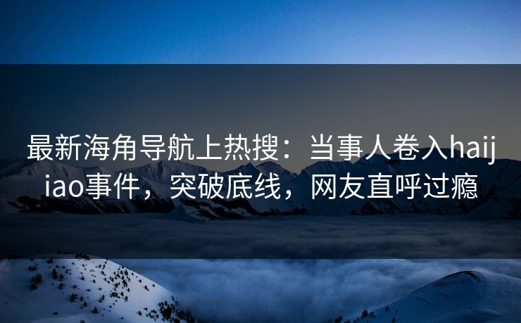 最新海角导航上热搜：当事人卷入haijiao事件，突破底线，网友直呼过瘾