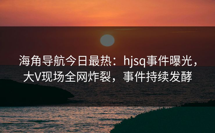 海角导航今日最热：hjsq事件曝光，大V现场全网炸裂，事件持续发酵