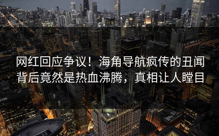 网红回应争议！海角导航疯传的丑闻背后竟然是热血沸腾，真相让人瞠目