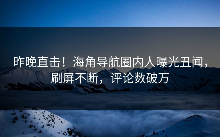 昨晚直击！海角导航圈内人曝光丑闻，刷屏不断，评论数破万