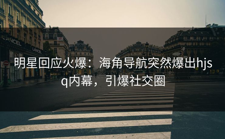 明星回应火爆：海角导航突然爆出hjsq内幕，引爆社交圈
