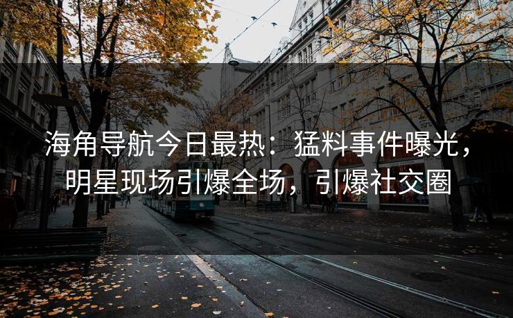 海角导航今日最热：猛料事件曝光，明星现场引爆全场，引爆社交圈