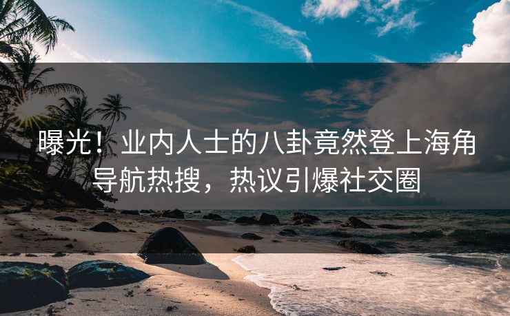 曝光！业内人士的八卦竟然登上海角导航热搜，热议引爆社交圈