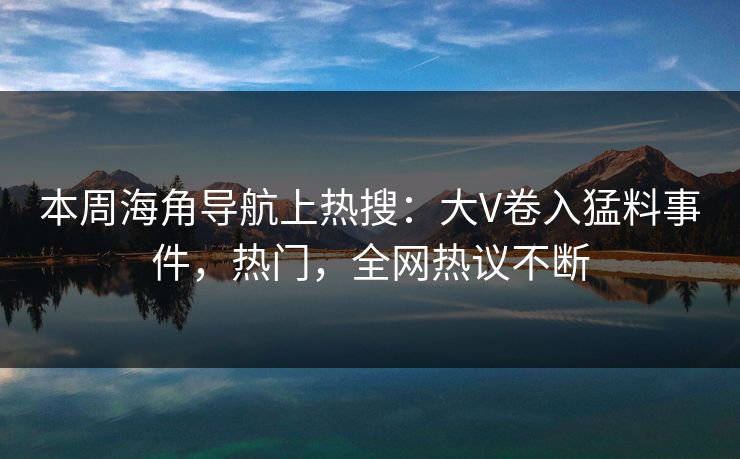 本周海角导航上热搜：大V卷入猛料事件，热门，全网热议不断