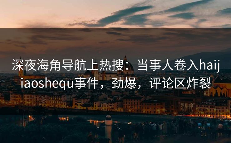 深夜海角导航上热搜：当事人卷入haijiaoshequ事件，劲爆，评论区炸裂