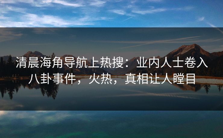 清晨海角导航上热搜：业内人士卷入八卦事件，火热，真相让人瞠目