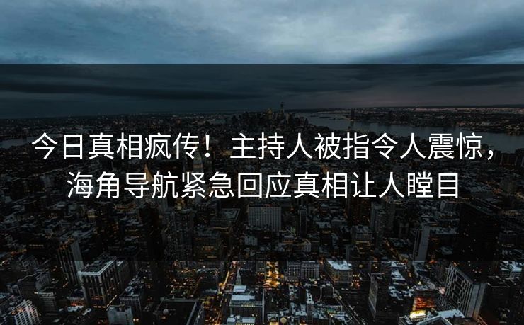 今日真相疯传！主持人被指令人震惊，海角导航紧急回应真相让人瞠目