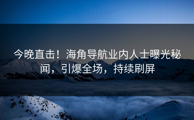 今晚直击！海角导航业内人士曝光秘闻，引爆全场，持续刷屏