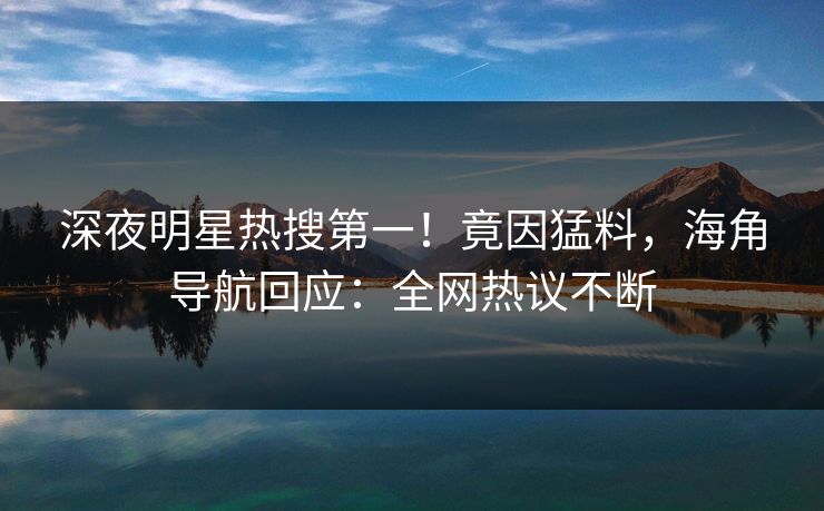 深夜明星热搜第一！竟因猛料，海角导航回应：全网热议不断