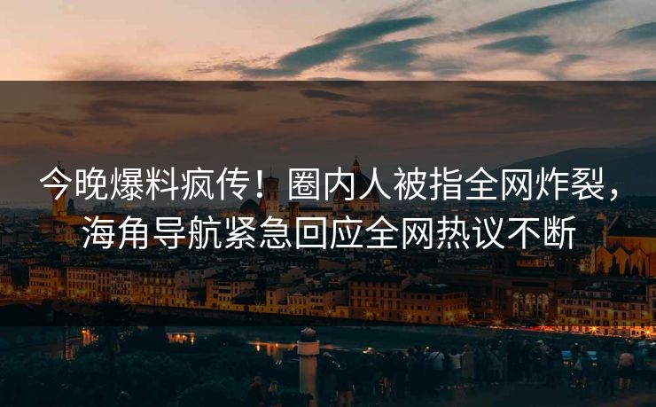 今晚爆料疯传！圈内人被指全网炸裂，海角导航紧急回应全网热议不断