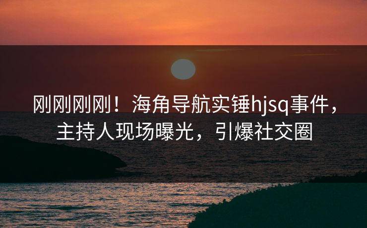 刚刚刚刚！海角导航实锤hjsq事件，主持人现场曝光，引爆社交圈