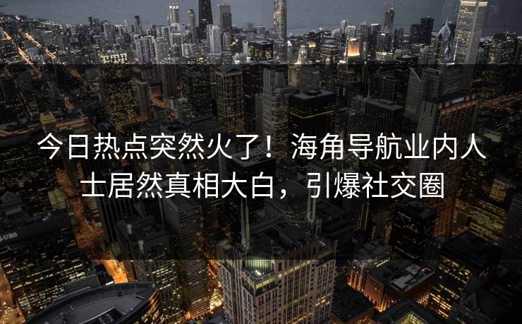 今日热点突然火了！海角导航业内人士居然真相大白，引爆社交圈