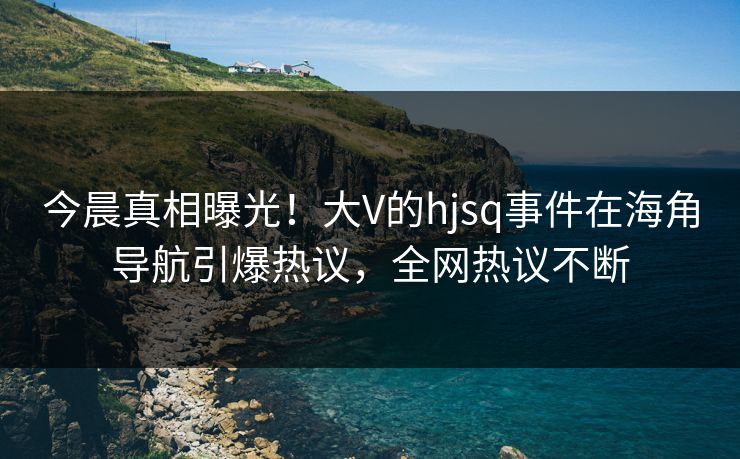 今晨真相曝光！大V的hjsq事件在海角导航引爆热议，全网热议不断