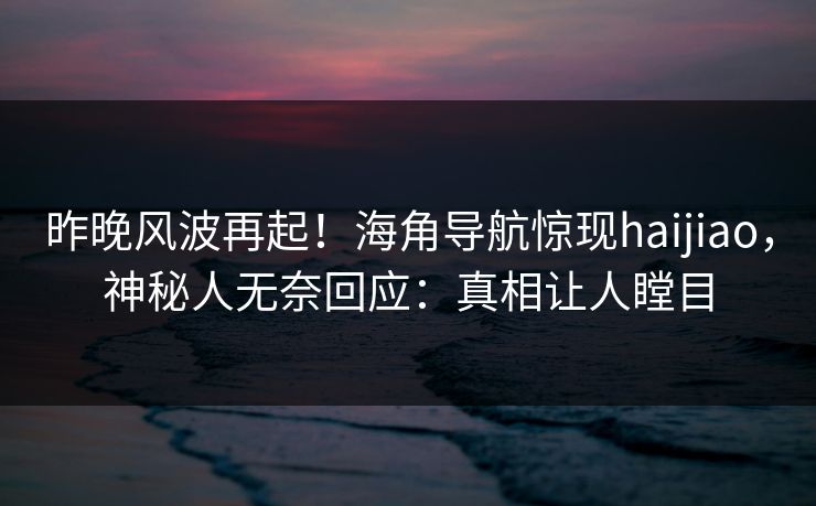 昨晚风波再起！海角导航惊现haijiao，神秘人无奈回应：真相让人瞠目