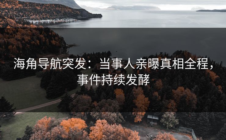 海角导航突发：当事人亲曝真相全程，事件持续发酵