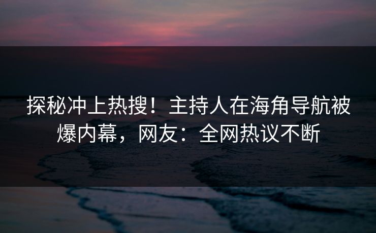 探秘冲上热搜！主持人在海角导航被爆内幕，网友：全网热议不断