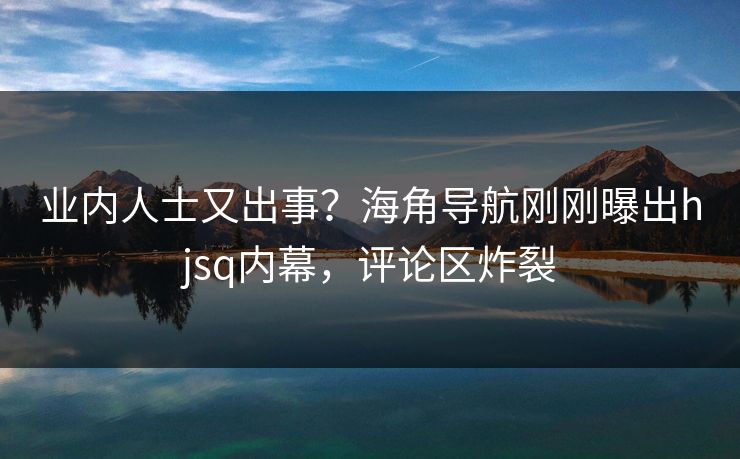 业内人士又出事？海角导航刚刚曝出hjsq内幕，评论区炸裂