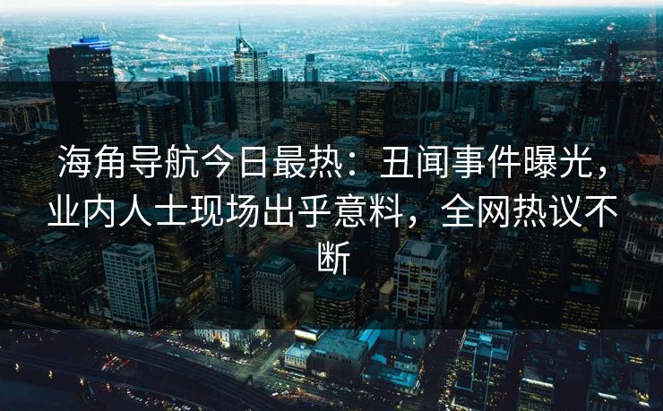 海角导航今日最热：丑闻事件曝光，业内人士现场出乎意料，全网热议不断