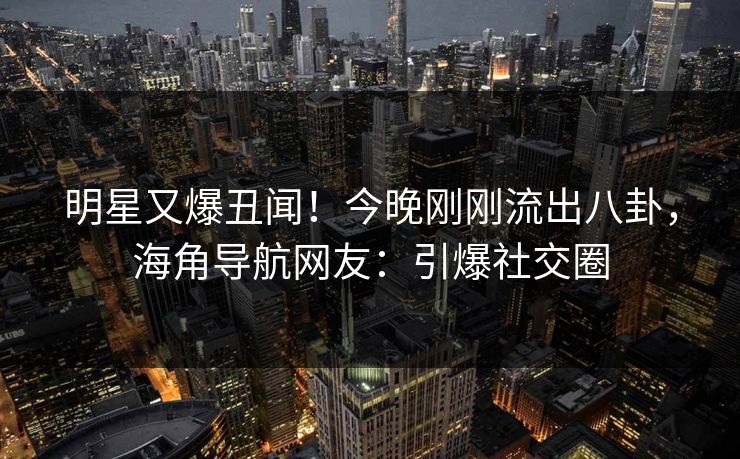 明星又爆丑闻！今晚刚刚流出八卦，海角导航网友：引爆社交圈