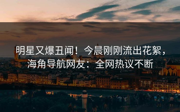 明星又爆丑闻！今晨刚刚流出花絮，海角导航网友：全网热议不断