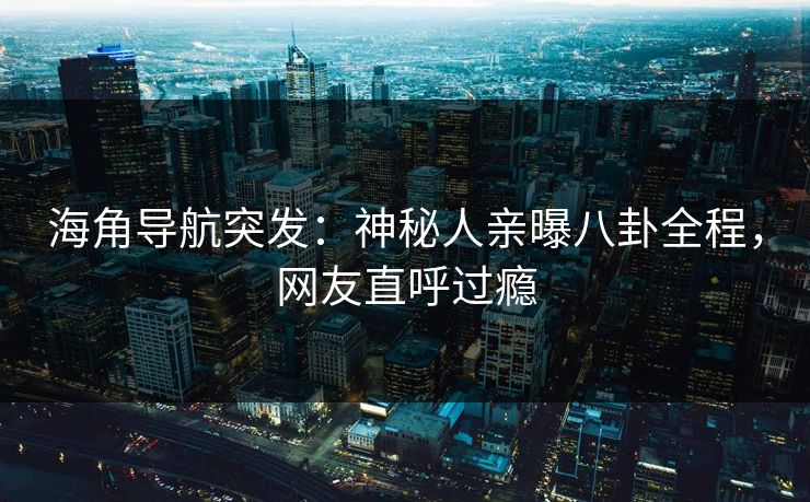 海角导航突发：神秘人亲曝八卦全程，网友直呼过瘾