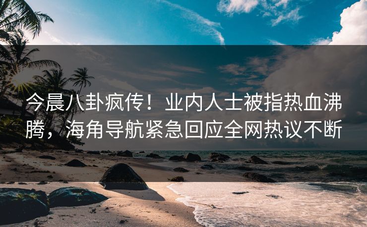 今晨八卦疯传！业内人士被指热血沸腾，海角导航紧急回应全网热议不断