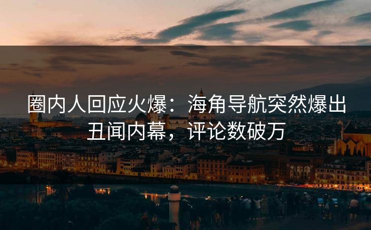 圈内人回应火爆：海角导航突然爆出丑闻内幕，评论数破万