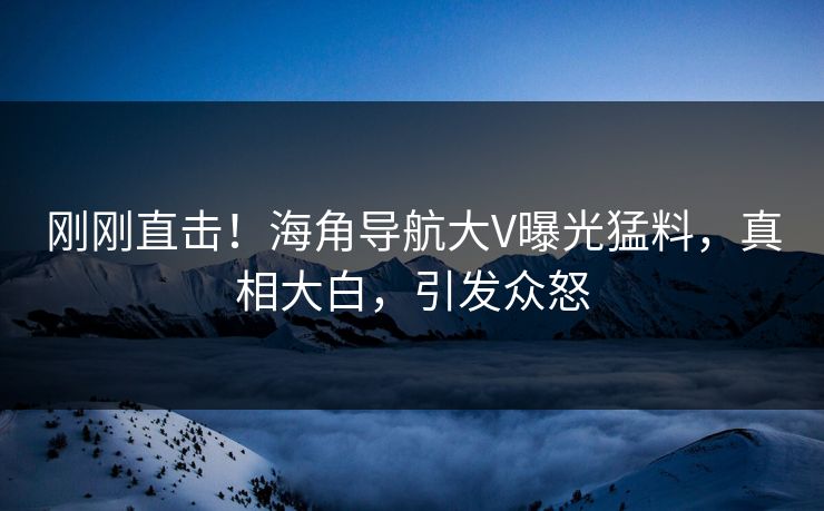 刚刚直击！海角导航大V曝光猛料，真相大白，引发众怒