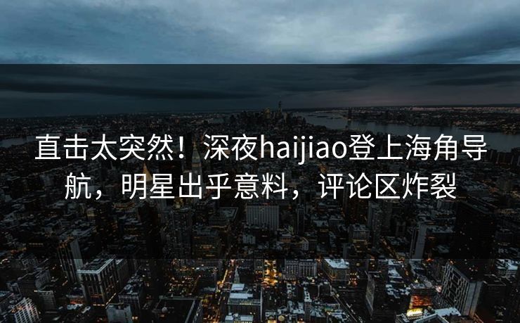 直击太突然！深夜haijiao登上海角导航，明星出乎意料，评论区炸裂