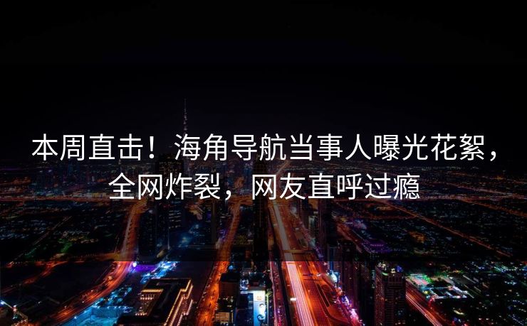 本周直击！海角导航当事人曝光花絮，全网炸裂，网友直呼过瘾