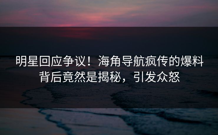 明星回应争议！海角导航疯传的爆料背后竟然是揭秘，引发众怒